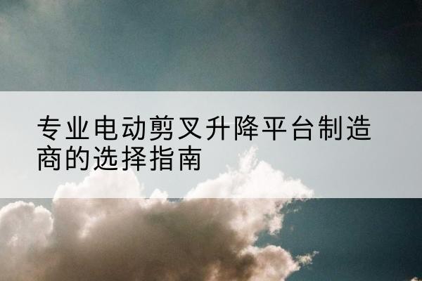 赫章电动剪叉升降平台厂家-专业电动剪叉升降平台制造商的选择指南
