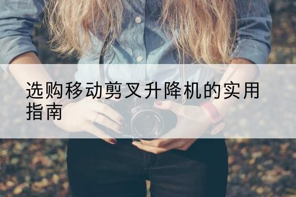 赫章移动剪叉升降机怎么选-选购移动剪叉升降机的实用指南