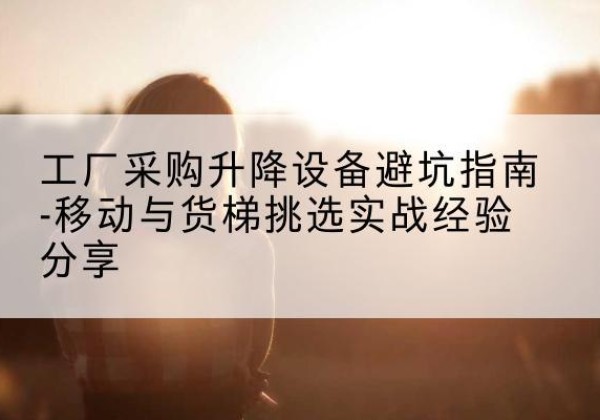 赫章移动式升降机怎么选-工厂采购升降设备避坑指南-移动与货梯挑选实战经验分享