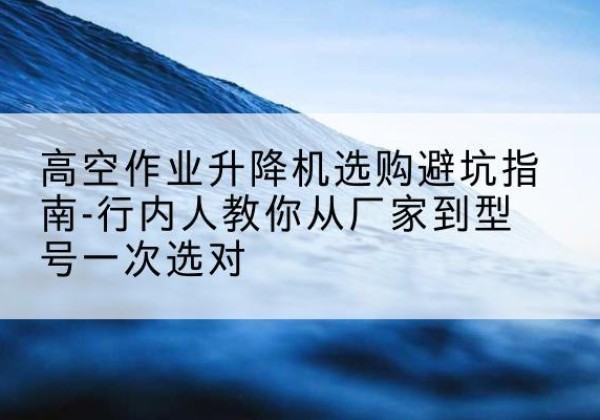 赫章升降平台厂家-高空作业升降机选购避坑指南-行内人教你从厂家到型号一次选对