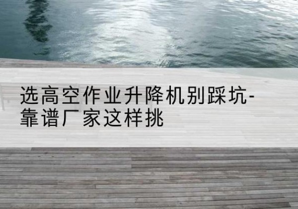 赫章剪叉式升降机厂家-选高空作业升降机别踩坑-靠谱厂家这样挑