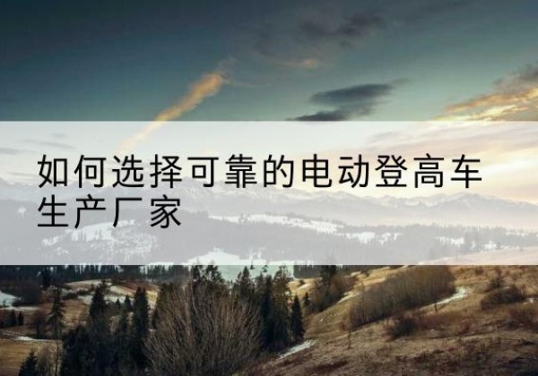 赫章电动登高车厂家-如何选择可靠的电动登高车生产厂家