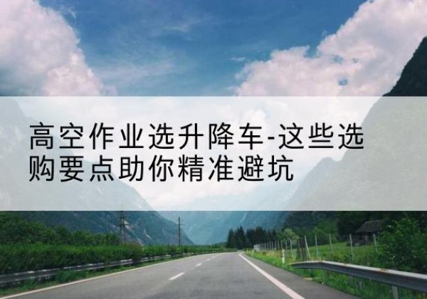 赫章升降车厂家-高空作业选升降车-这些选购要点助你*避坑