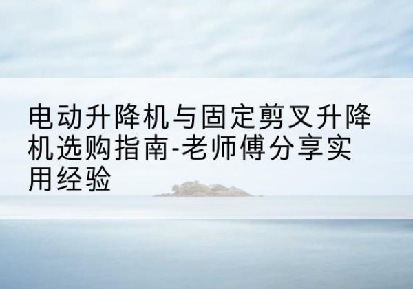 赫章电动升降机怎么选-电动升降机与固定剪叉升降机选购指南-老师傅分享实用经验