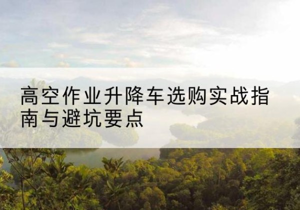 赫章升降车怎么选-高空作业升降车选购实战指南与避坑要点