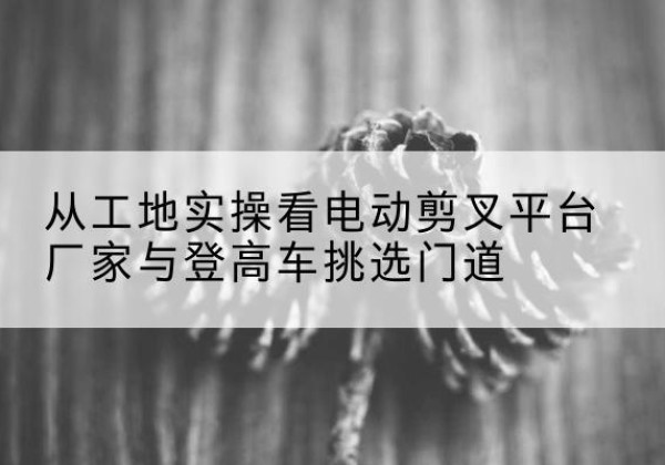 赫章电动剪叉升降平台厂家-从工地实操看电动剪叉平台厂家与登高车挑选门道