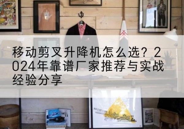 赫章升降平台厂家推荐-移动剪叉升降机怎么选？2024年靠谱厂家推荐与实战经验分享