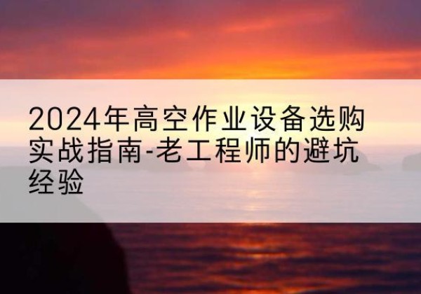 赫章高空作业升降机厂家推荐-2024年高空作业设备选购实战指南-老工程师的避坑经验