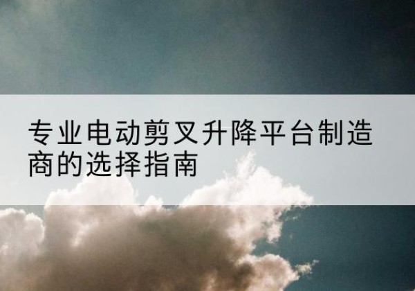 赫章电动剪叉升降平台厂家-专业电动剪叉升降平台制造商的选择指南